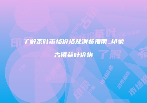 了解茶叶市场价格及消费指南_印象古镇茶叶价格