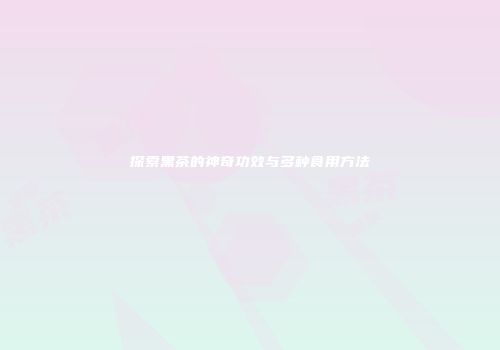 探索黑茶的神奇功效与多种食用方法