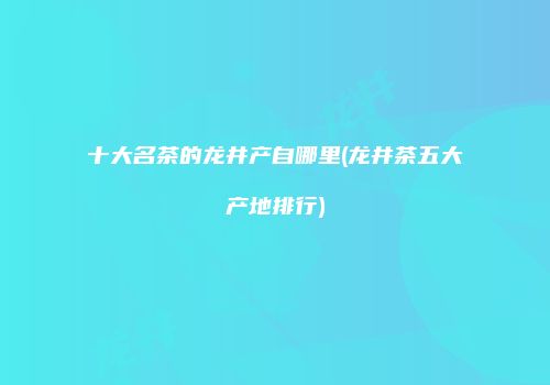 十大名茶的龙井产自哪里(龙井茶五大产地排行)