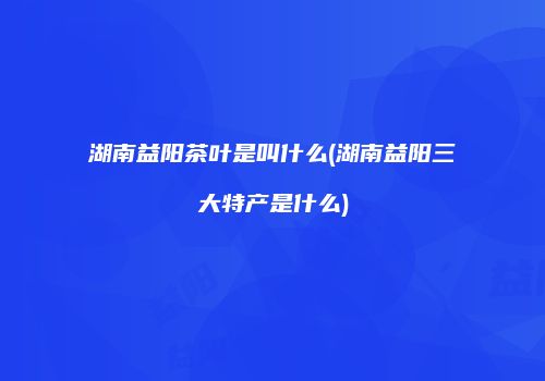 湖南益阳茶叶是叫什么(湖南益阳三大特产是什么)