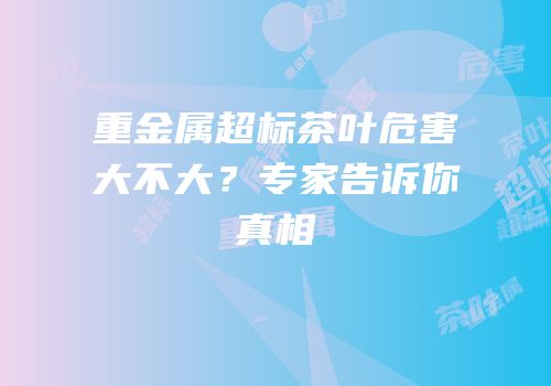 重金属超标茶叶危害大不大？专家告诉你真相