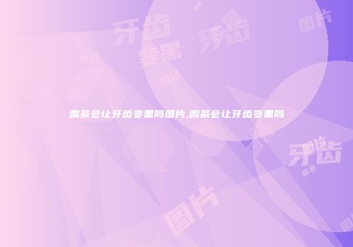 喝茶会让牙齿变黑吗图片,喝茶会让牙齿变黑吗