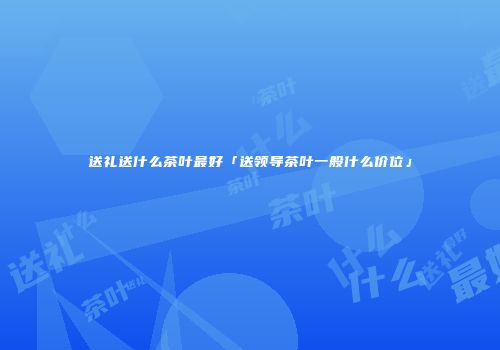 送礼送什么茶叶最好「送领导茶叶一般什么价位」