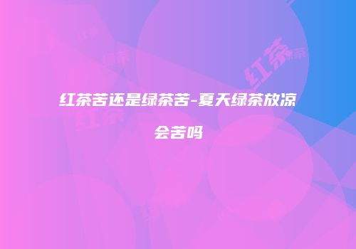 红茶苦还是绿茶苦-夏天绿茶放凉会苦吗