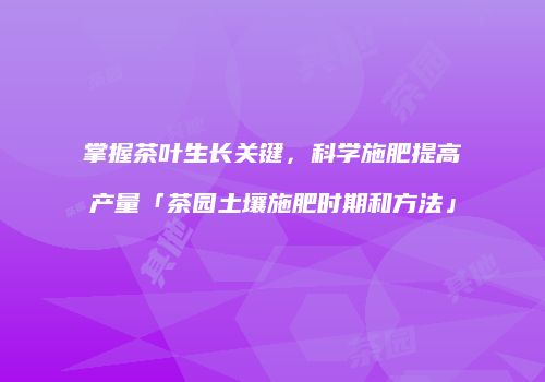 掌握茶叶生长关键，科学施肥提高产量「茶园土壤施肥时期和方法」