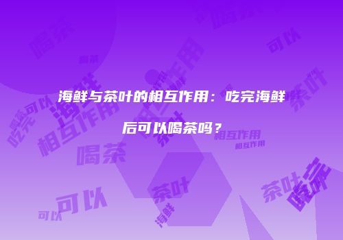 海鲜与茶叶的相互作用：吃完海鲜后可以喝茶吗？