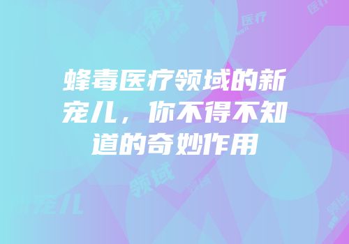 蜂毒医疗领域的新宠儿，你不得不知道的奇妙作用
