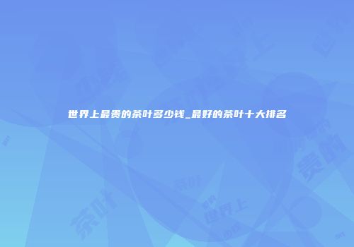 世界上最贵的茶叶多少钱_最好的茶叶十大排名