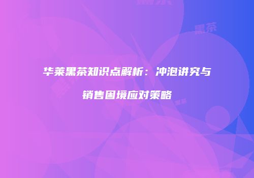 华莱黑茶知识点解析：冲泡讲究与销售困境应对策略