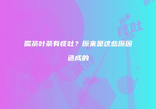 喝茶叶茶有痰吐？原来是这些原因造成的