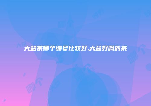 大益茶哪个编号比较好,大益好喝的茶