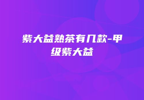 紫大益熟茶有几款-甲级紫大益