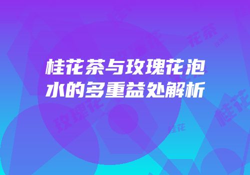 桂花茶与玫瑰花泡水的多重益处解析