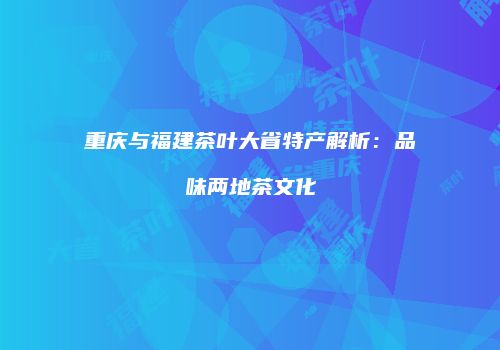 重庆与福建茶叶大省特产解析：品味两地茶文化
