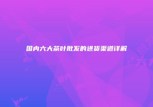 国内六大茶叶批发的进货渠道详解