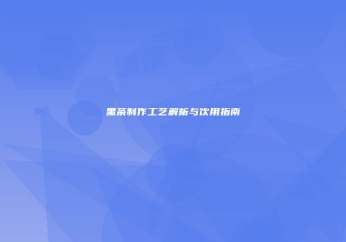 黑茶制作工艺解析与饮用指南