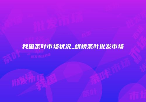 我国茶叶市场状况_峨桥茶叶批发市场