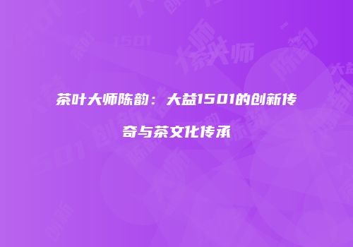 茶叶大师陈韵：大益1501的创新传奇与茶文化传承