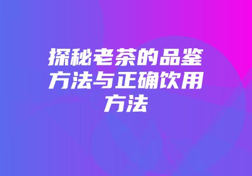 探秘老茶的品鉴方法与正确饮用方法
