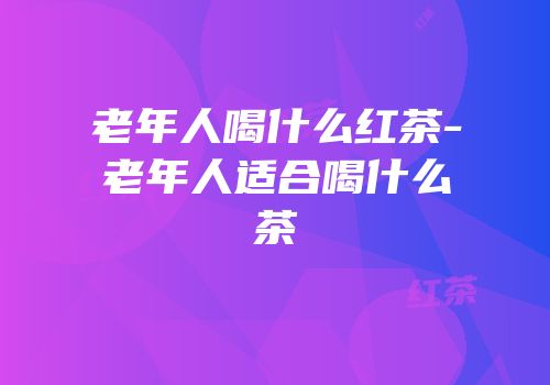 老年人喝什么红茶-老年人适合喝什么茶