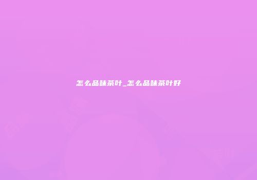 怎么品味茶叶_怎么品味茶叶好