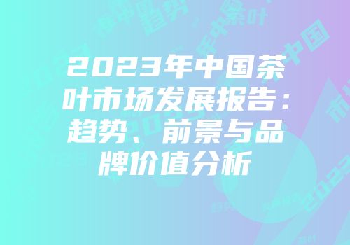 2023年中国茶叶市场发展报告：趋势、前景与品牌价值分析