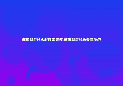 韩国参茶什么时候喝最好,韩国参茶的功效和作用