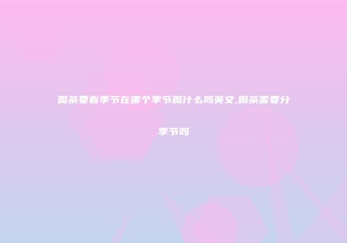 喝茶要看季节在哪个季节喝什么吗英文,喝茶需要分季节吗