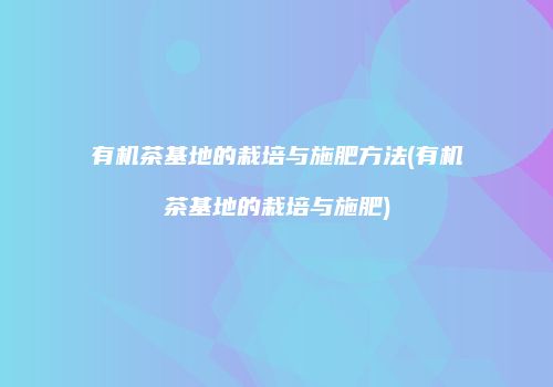 有机茶基地的栽培与施肥方法(有机茶基地的栽培与施肥)
