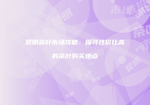 昆明茶叶市场攻略：探寻性价比高的茶叶购买地点