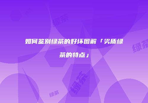 如何鉴别绿茶的好坏图解「劣质绿茶的特点」