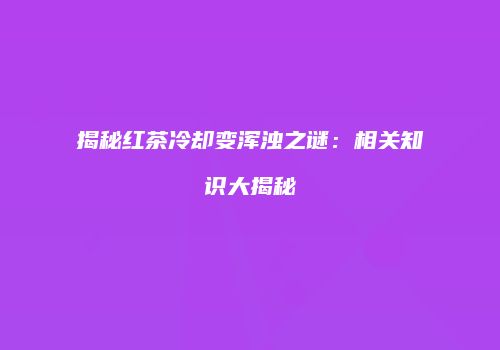 揭秘红茶冷却变浑浊之谜：相关知识大揭秘