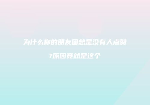 为什么你的朋友圈总是没有人点赞?原因竟然是这个