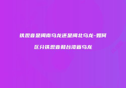 铁观音是闽南乌龙还是闽北乌龙-如何区分铁观音和台湾省乌龙