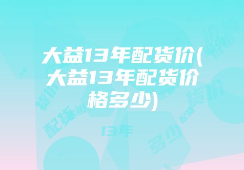 大益13年配货价(大益13年配货价格多少)