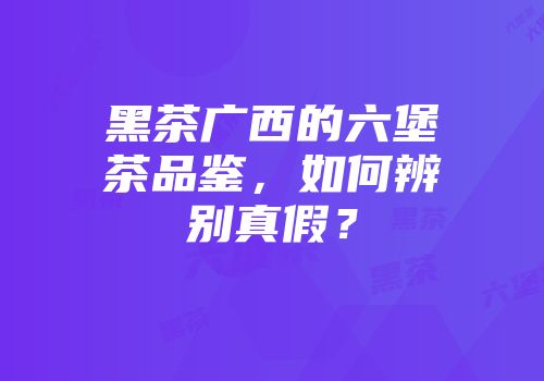 黑茶广西的六堡茶品鉴，如何辨别真假？