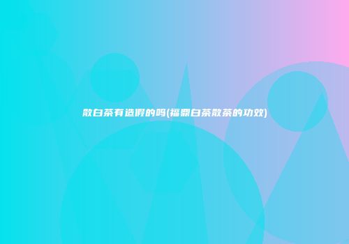 散白茶有造假的吗(福鼎白茶散茶的功效)