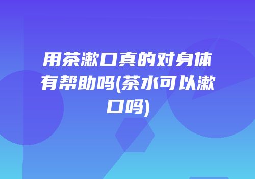 用茶漱口真的对身体有帮助吗(茶水可以漱口吗)