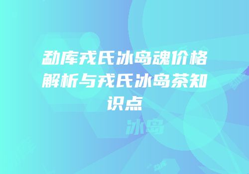 勐库戎氏冰岛魂价格解析与戎氏冰岛茶知识点