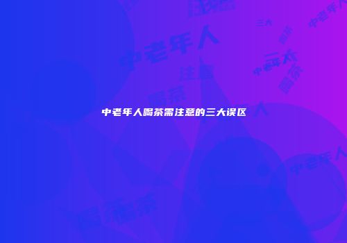 中老年人喝茶需注意的三大误区