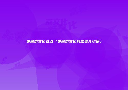 英国茶文化特点「英国茶文化的高贵介绍是」