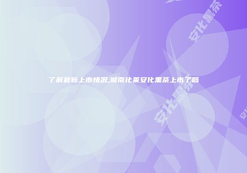 了解最新上市情况,湖南化莱安化黑茶上市了吗