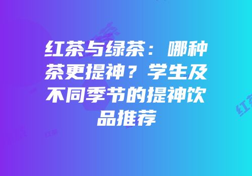 红茶与绿茶：哪种茶更提神？学生及不同季节的提神饮品推荐