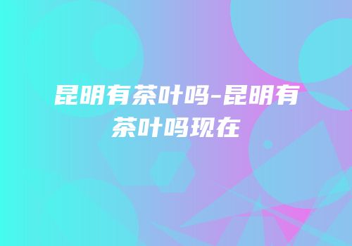 昆明有茶叶吗-昆明有茶叶吗现在