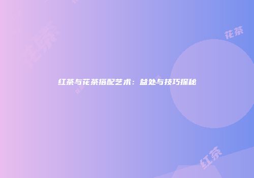 红茶与花茶搭配艺术：益处与技巧探秘
