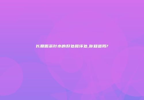 长期喝茶叶水的好处和坏处,你知道吗?