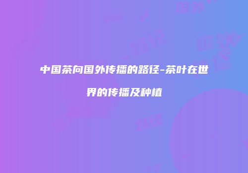 中国茶向国外传播的路径-茶叶在世界的传播及种植