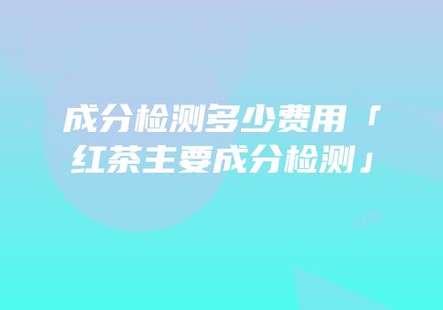 成分检测多少费用「红茶主要成分检测」