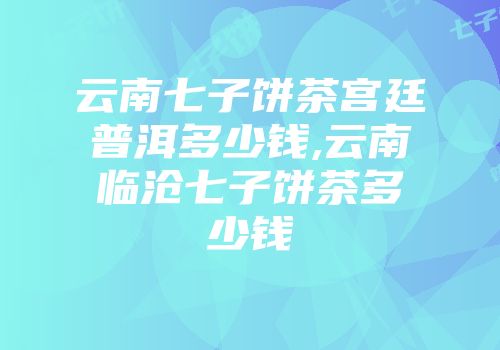 云南七子饼茶宫廷普洱多少钱,云南临沧七子饼茶多少钱