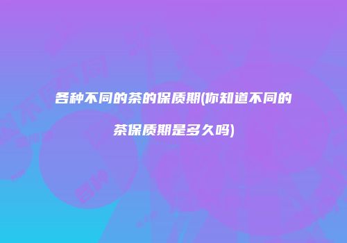 各种不同的茶的保质期(你知道不同的茶保质期是多久吗)